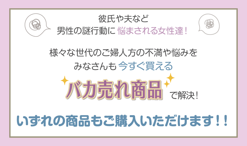 彼氏や夫など 男性の謎行動に悩まされる女性達！
様々な世代のご婦人方の不満や悩みを
みなさんも今すぐ買える バカ売れ商品で解決！
