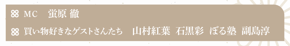 MC：蛍原　徹
　買い物好きなゲストさんたち：山村紅葉　石黒彩　ぼる塾　副島淳