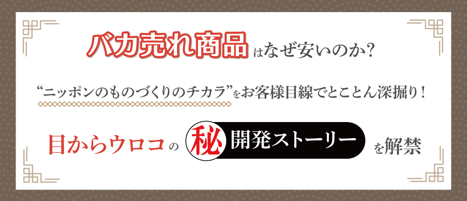 バカ売れ商品はなぜ安いのか？
“ニッポンのものづくりのチカラ”をお客様目線でとことん深掘り！
“目からウロコ”の（秘）開発ストーリーを解禁？
