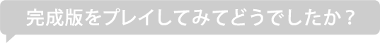 完成版をプレイしてみてどうでしたか？