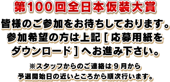 第100回全日本仮装大賞　皆様のご参加をお待ちしております。参加希望の方は上記[応募用紙をダウンロード]へお進み下さい。※スタッフからのご連絡は9月から予選開始日の近いところから順次行います。