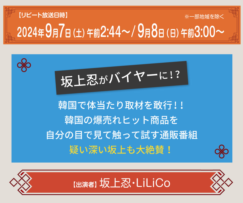 放送日時：2024年4月10日（水）午前3時05分～4時05分概要：
坂上忍がバイヤーに！？韓国で体当たり取材を敢行!!
韓国の爆売れヒット商品を自分の目で見て触って試す通販番組
疑い深い坂上も大絶賛！
出演者：坂上忍　LiLiCo
