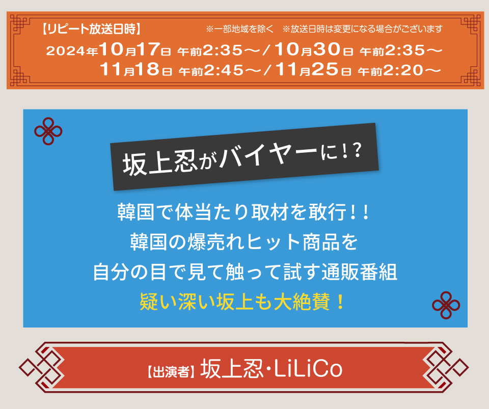 放送日時：2024年4月10日（水）午前3時05分～4時05分概要：
坂上忍がバイヤーに！？韓国で体当たり取材を敢行!!
韓国の爆売れヒット商品を自分の目で見て触って試す通販番組
疑い深い坂上も大絶賛！
出演者：坂上忍　LiLiCo
