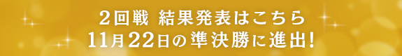 2回戦 結果発表はこちら 11月22日の準決勝に進出！